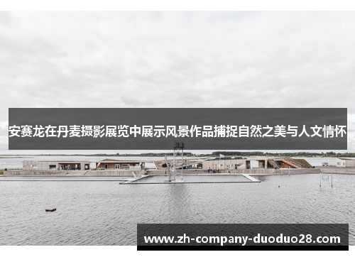 安赛龙在丹麦摄影展览中展示风景作品捕捉自然之美与人文情怀