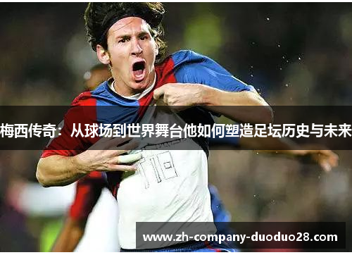 梅西传奇：从球场到世界舞台他如何塑造足坛历史与未来