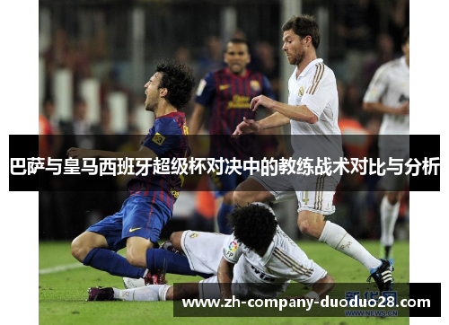巴萨与皇马西班牙超级杯对决中的教练战术对比与分析 巴萨与皇马西班牙超级杯对决中的教练战术对比与分析