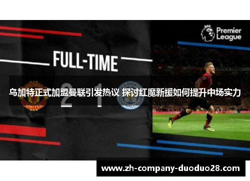 乌加特正式加盟曼联引发热议 探讨红魔新援如何提升中场实力