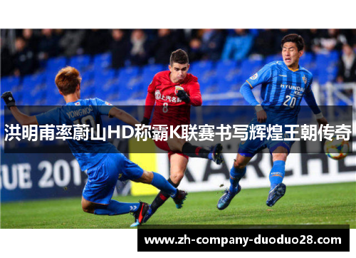 洪明甫率蔚山HD称霸K联赛书写辉煌王朝传奇