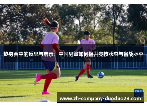 热身赛中的反思与启示：中国男篮如何提升竞技状态与备战水平