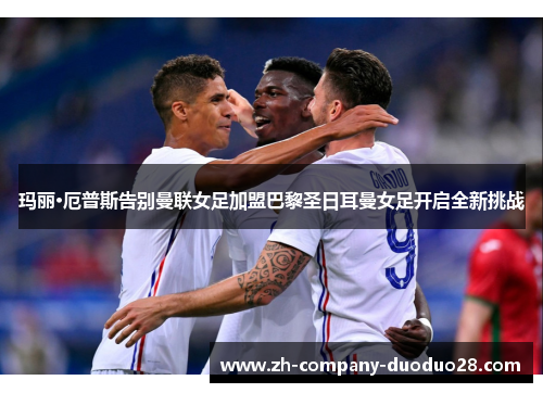 玛丽·厄普斯告别曼联女足加盟巴黎圣日耳曼女足开启全新挑战