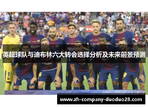 英超球队与迪布林六大转会选择分析及未来前景预测 英超球队与迪布林六大转会选择分析及未来前景预测