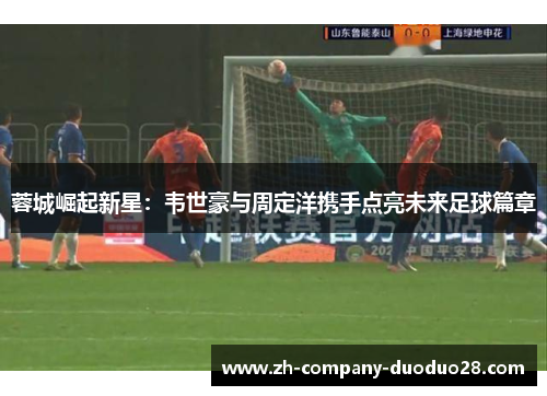 蓉城崛起新星:韦世豪与周定洋携手点亮未来足球篇章 蓉城崛起新星:韦世豪与周定洋携手点亮未来足球篇章